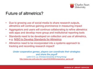 Future of altmetrics?
• Due to growing use of social media to share research outputs,
altmetrics will continue gaining prominence in measuring impact
• Aggregators and users will continue collaborating to refine altmetrics
web apps and develop more group and institutional reporting tools
• Standards need to be developed on collection and use of altmetrics,
e.g. NISO to Develop Standards for Altmetrics
• Altmetrics need to be incorporated into a systems approach to
tracking and recording research impact!
Under cooperative games, players can coordinate their strategies
and share the payoff
(John C.S. Lui, Chinese University of Hong Kong)
http://www.cse.cuhk.edu.hk/~cslui/CSC6480/cooperative_game.pdf

DIVISION OF LIBRARY SERVICES

 