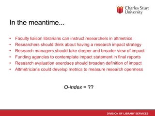 In the meantime...
•
•
•
•
•
•

Faculty liaison librarians can instruct researchers in altmetrics
Researchers should think about having a research impact strategy
Research managers should take deeper and broader view of impact
Funding agencies to contemplate impact statement in final reports
Research evaluation exercises should broaden definition of impact
Altmetricians could develop metrics to measure research openness

O-index = ??

DIVISION OF LIBRARY SERVICES

 