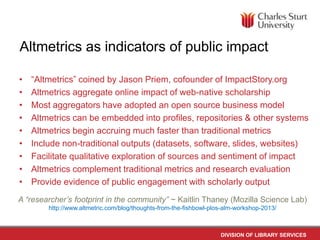 Altmetrics as indicators of public impact
•
•
•
•
•
•
•
•
•

“Altmetrics” coined by Jason Priem, cofounder of ImpactStory.org
Altmetrics aggregate online impact of web-native scholarship
Most aggregators have adopted an open source business model
Altmetrics can be embedded into profiles, repositories & other systems
Altmetrics begin accruing much faster than traditional metrics
Include non-traditional outputs (datasets, software, slides, websites)
Facilitate qualitative exploration of sources and sentiment of impact
Altmetrics complement traditional metrics and research evaluation
Provide evidence of public engagement with scholarly output

A “researcher’s footprint in the community” ~ Kaitlin Thaney (Mozilla Science Lab)
http://www.altmetric.com/blog/thoughts-from-the-fishbowl-plos-alm-workshop-2013/

DIVISION OF LIBRARY SERVICES

 