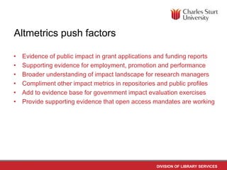 Altmetrics push factors
•
•
•
•
•
•

Evidence of public impact in grant applications and funding reports
Supporting evidence for employment, promotion and performance
Broader understanding of impact landscape for research managers
Compliment other impact metrics in repositories and public profiles
Add to evidence base for government impact evaluation exercises
Provide supporting evidence that open access mandates are working

DIVISION OF LIBRARY SERVICES

 
