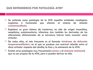 QUE ENTENDEMOS POR PATOLOGÍA ATM?


    Se entiende como patología de la ATM aquellas entidades nosológicas
     orgánicas o funcionales que afectan al sistema de relación
     craneomandibular.
    Engloban un gran número de trastornos, no sólo de origen traumático,
     neoplásico, autoinmunitario, infeccioso sino también los derivados de las
     alteraciones disfuncionales de su estructura interna tanto muscular como
     articular.
    De todos ellos, el más frecuente es el llamado «síndrome de disfunción
     temporomandibular», en el que se produce una anormal relación entre el
     disco articular respecto del cóndilo, la fosa y la eminencia de la ATM.
    Existen otras patologías muy frecuentes(bruxismo y el síndrome miofascial)
     que no son propias de la ATM, pero sí pueden derivar en ella.
 