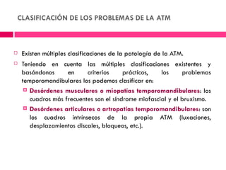 CLASIFICACIÓN DE LOS PROBLEMAS DE LA ATM



   Existen múltiples clasificaciones de la patología de la ATM.
   Teniendo en cuenta las múltiples clasificaciones existentes y
    basándonos      en     criterios     prácticos,   los     problemas
    temporomandibulares los podemos clasificar en:
      Desórdenes musculares o miopatías temporomandibulares: los
       cuadros más frecuentes son el síndrome miofascial y el bruxismo.
      Desórdenes articulares o artropatías temporomandibulares: son
       los cuadros intrínsecos de la propia ATM (luxaciones,
       desplazamientos discales, bloqueos, etc.).
 