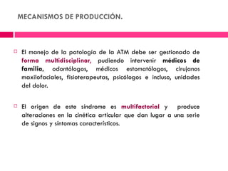 MECANISMOS DE PRODUCCIÓN.



   El manejo de la patología de la ATM debe ser gestionado de
    forma multidisciplinar, pudiendo intervenir médicos de
    familia, odontólogos, médicos estomatólogos, cirujanos
    maxilofaciales, fisioterapeutas, psicólogos e incluso, unidades
    del dolor.

   El origen de este síndrome es multifactorial y produce
    alteraciones en la cinética articular que dan lugar a una serie
    de signos y síntomas característicos.
 