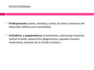ETIOPATOGENIA




   Predisponentes (estrés, ansiedad, artritis, bruxismo, trastornos del
    desarrollo, hábitos para funcionales).

   Iniciadores y perpetuadores (traumatismos, sobrecarga funcional,
    laxitud articular, osteoartritis degenerativa, espasmo muscular
    masticatorio, aumento de la fricción articular).
 