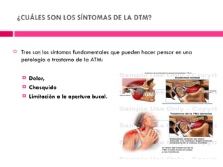 ¿CUÁLES SON LOS SÍNTOMAS DE LA DTM?



    Tres son los síntomas fundamentales que pueden hacer pensar en una
     patología o trastorno de la ATM:

        Dolor,
        Chasquido
        Limitación a la apertura bucal.
 