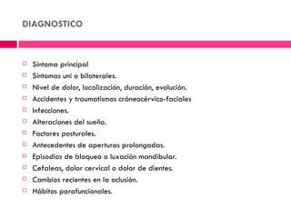 DIAGNOSTICO


   Síntoma principal
   Síntomas uni o bilaterales.
   Nivel de dolor, localización, duración, evolución.
   Accidentes y traumatismos cráneocérvico-faciales
   Infecciones.
   Alteraciones del sueño.
   Factores posturales.
   Antecedentes de aperturas prolongadas.
   Episodios de bloqueo o luxación mandibular.
   Cefaleas, dolor cervical o dolor de dientes.
   Cambios recientes en la oclusión.
   Hábitos parafuncionales.
 