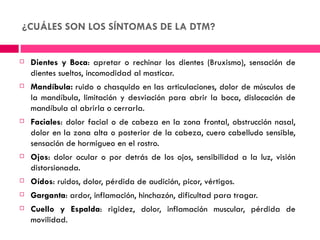 ¿CUÁLES SON LOS SÍNTOMAS DE LA DTM?


   Dientes y Boca: apretar o rechinar los dientes (Bruxismo), sensación de
    dientes sueltos, incomodidad al masticar.
   Mandíbula: ruido o chasquido en las articulaciones, dolor de músculos de
    la mandíbula, limitación y desviación para abrir la boca, dislocación de
    mandíbula al abrirla o cerrarla.
   Faciales: dolor facial o de cabeza en la zona frontal, obstrucción nasal,
    dolor en la zona alta o posterior de la cabeza, cuero cabelludo sensible,
    sensación de hormigueo en el rostro.
   Ojos: dolor ocular o por detrás de los ojos, sensibilidad a la luz, visión
    distorsionada.
   Oídos: ruidos, dolor, pérdida de audición, picor, vértigos.
   Garganta: ardor, inflamación, hinchazón, dificultad para tragar.
   Cuello y Espalda: rigidez, dolor, inflamación muscular, pérdida de
    movilidad.
 