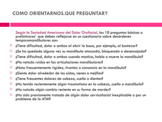 COMO ORIENTARNOS.QUE PREGUNTAR?


     Según la Sociedad Americana del Dolor Orofacial, las 10 preguntas básicas o
     preliminares1 que deben reflejarse en un cuestionario sobre desórdenes
     temporomandibulares son:
    ¿Tiene dificultad, dolor o ambos al abrir la boca, por ejemplo, al bostezar?
    ¿Se ha quedado alguna vez su mandíbula atascada, bloqueada o desencajada?
    ¿Tiene dificultad, dolor o ambos cuando mastica, habla o mueve la mandíbula?
    ¿Ha notado ruidos en las articulaciones mandibulares?
    ¿Nota frecuentemente rigidez, tirantez o cansancio en la mandíbula?
    ¿Siente dolor alrededor de los oídos, sienes o mejillas?
    ¿Tiene frecuentes dolores de cabeza, cuello o dientes?
    ¿Ha tenido recientemente algún traumatismo en la cabeza, cuello o mandíbula?
    ¿Ha notado algún cambio reciente en su forma de morder?
    ¿Ha sido previamente tratado de algún dolor cervicofacial inexplicable o por un
     problema de la ATM?
 