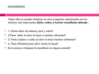 ANAMNESIS


    Todas ellas se pueden sintetizar en cinco preguntas relacionadas con los
    síntomas más importantes: Dolor, ruidos y función mandibular alterada .

   1. ¿Tiene dolor de cabeza ,cara y oídos?
   2.Tiene dolor al abrir la boca o masticar alimentos?
   3. Tiene crujidos o ruidos al abrir la boca masticar alimentos?
   4. Tiene dificultad para abrir mucho la boca?
   Se le atasca o bloquea la mandíbula en alguna ocasión?
 