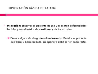 EXPLORACIÓN BÁSICA DE LA ATM




   Inspección: observar al paciente de pie y si existen deformidades
    faciales y/o asimetrías de maxilares y de las arcadas.

       Evaluar signos de desgaste oclusal excesivo.Mandar al paciente
        que abra y cierre la boca. La apertura debe ser en línea recta.
 