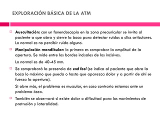 EXPLORACIÓN BÁSICA DE LA ATM


    Auscultación: con un fonendoscopio en la zona preauricular se invita al
     paciente a que abra y cierre la boca para detectar ruidos o clics articulares.
     Lo normal es no percibir ruido alguno.
    Manipulación mandibular: lo primero es comprobar la amplitud de la
     apertura. Se mide entre los bordes incisales de los incisivos.
     Lo normal es de 40-45 mm.
    Se comprobará la presencia de end feel (se indica al paciente que abra la
     boca lo máximo que pueda o hasta que aparezca dolor y a partir de ahí se
     fuerza la apertura).
     Si abre más, el problema es muscular, en caso contrario estamos ante un
     problema óseo.
    También se observará si existe dolor o dificultad para los movimientos de
     protrusión y lateralidad.
 