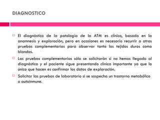 DIAGNOSTICO


   El diagnóstico de la patología de la ATM es clínico, basado en la
    anamnesis y exploración, pero en ocasiones es necesario recurrir a otras
    pruebas complementarias para observar tanto los tejidos duros como
    blandos.
   Las pruebas complementarias sólo se solicitarán si no hemos llegado al
    diagnóstico y el paciente sigue presentando clínica importante ya que lo
    único que hacen es confirmar los datos de exploración.
   Solicitar las pruebas de laboratorio si se sospecha un trastorno metabólico
    o autoinmune.
 