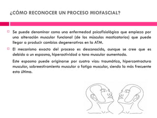 ¿CÓMO RECONOCER UN PROCESO MIOFASCIAL?


   Se puede denominar como una enfermedad psicofisiológica que empieza por
    una alteración muscular funcional (de los músculos masticatorios) que puede
    llegar a producir cambios degenerativos en la ATM.
   El mecanismo exacto del proceso es desconocido, aunque se cree que es
    debido a un espasmo, hiperactividad o tono muscular aumentado.
    Este espasmo puede originarse por cuatro vías: traumática, hipercontractura
    muscular, sobreestiramiento muscular o fatiga muscular, siendo la más frecuente
    esta última.
 