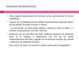 CRITERIOS DIAGNÓSTICOS


   Dolor regional generalmente de carácter sordo, agravado por la función
    mandibular.
   Lugares de irritabilidad (puntos gatillo) frecuentemente palpados dentro
    de las bandas de tejido muscular o fascias.
     La estimulación de estos puntos gatillo o dolorosos altera el dolor y a
    menudo revela patrones de dolor referido.
   Reducción de más del 50% del dolor mediante inyección de anestésico
    local en el músculo, o nebulización por frío de los puntos
    desencadenantes del dolor, seguido de estiramiento muscular por masaje
    o ejercicios de relajación muscular.
    Este criterio se utiliza en caso de no haber confirmado el diagnóstico.
 