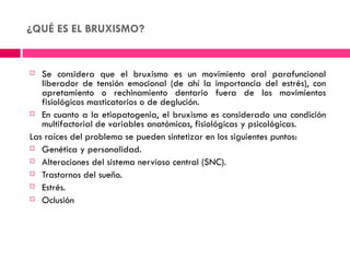 ¿QUÉ ES EL BRUXISMO?


  Se considera que el bruxismo es un movimiento oral parafuncional
   liberador de tensión emocional (de ahí la importancia del estrés), con
   apretamiento o rechinamiento dentario fuera de los movimientos
   fisiológicos masticatorios o de deglución.
 En cuanto a la etiopatogenia, el bruxismo es considerado una condición
   multifactorial de variables anatómicas, fisiológicas y psicológicas.
Las raíces del problema se pueden sintetizar en los siguientes puntos:
 Genética y personalidad.

 Alteraciones del sistema nervioso central (SNC).

 Trastornos del sueño.

 Estrés.

 Oclusión
 