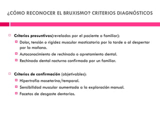 ¿CÓMO RECONOCER EL BRUXISMO? CRITERIOS DIAGNÓSTICOS



   Criterios presuntivos(revelados por el paciente o familiar):
     Dolor, tensión o rigidez muscular masticatoria por la tarde o al despertar
       por la mañana.
     Autoconocimiento de rechinado o apretamiento dental.

     Rechinado dental nocturno confirmado por un familiar.



   Criterios de confirmación (objetivables):
     Hipertrofia maseterina/temporal.

     Sensibilidad muscular aumentada a la exploración manual.

     Facetas de desgaste dentarias.
 