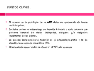 PUNTOS CLAVES



    El manejo de la patología de la ATM debe ser gestionado de forma
     multidisciplinar.
    Se debe derivar al odontólogo de Atención Primaria a todo paciente que
     presente historial de dolor, chasquidos, bloqueos y/o desgastes
     importantes de los dientes.
    La prueba complementaria habitual es la ortopantomografía y la de
     elección, la resonancia magnética (RM).
    El tratamiento conservador es eficaz en el 90% de los casos.
 