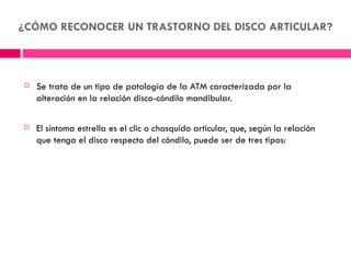 ¿CÓMO RECONOCER UN TRASTORNO DEL DISCO ARTICULAR?



   Se trata de un tipo de patología de la ATM caracterizada por la
    alteración en la relación disco-cóndilo mandibular.

   El síntoma estrella es el clic o chasquido articular, que, según la relación
    que tenga el disco respecto del cóndilo, puede ser de tres tipos:
 