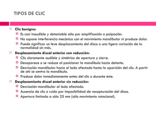 TIPOS DE CLIC

   Clic benigno:
     Es casi inaudible y detectable sólo por amplificación o palpación.
     No supone interferencia mecánica con el movimiento mandibular ni produce dolor.
     Puede significar un leve desplazamiento del disco o una ligera variación de la
        normalidad sin más.
   Desplazamiento discal anterior con reducción:
     Clic claramente audible y simétrico de apertura y cierre.
     Desaparece o se reduce al posicionar la mandíbula hacia delante.
     Desviación mandibular hacia el lado afectado hasta la aparición del clic. A partir
        de ahí se centra la mandíbula.
     Produce dolor inmediatamente antes del clic o durante éste.
   Desplazamiento discal anterior sin reducción:
     Desviación mandibular al lado afectado.
     Ausencia de clic o ruido por imposibilidad de recapturación del disco.
     Apertura limitada a sólo 25 mm (sólo movimiento rotacional).
 
