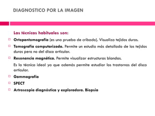 DIAGNOSTICO POR LA IMAGEN



    Las técnicas habituales son:
   Ortopantomografía (es una prueba de cribado). Visualiza tejidos duros.
   Tomografía computarizada. Permite un estudio más detallado de los tejidos
    duros pero no del disco articular.
   Resonancia magnética. Permite visualizar estructuras blandas.
    Es la técnica ideal ya que además permite estudiar los trastornos del disco
    articular.
   Gammagrafía 
   SPECT
   Artroscopia diagnóstica y exploradora. Biopsia
 