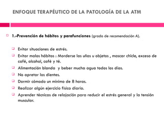 ENFOQUE TERAPÉUTICO DE LA PATOLOGÍA DE LA ATM



   1.-Prevención de hábitos y parafunciones (grado de recomendación A).

       Evitar situaciones de estrés.
       Evitar malos hábitos : Morderse las uñas u objetos , mascar chicle, exceso de
        café, alcohol, café y té.
       Alimentación blanda y beber mucha agua todos los días.
       No apretar los dientes.
       Dormir cómodo un mínimo de 8 horas.
       Realizar algún ejercicio físico diario.
       Aprender técnicas de relajación para reducir el estrés general y la tensión
        muscular.
 