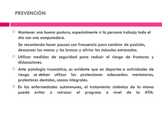 PREVENCIÓN


    Mantener una buena postura, especialmente si la persona trabaja todo el
     día con una computadora.
     Se recomienda hacer pausas con frecuencia para cambiar de posición,
     descansar las manos y los brazos y aliviar los músculos estresados.
    Utilizar medidas de seguridad para reducir el riesgo de fracturas y
     dislocaciones.
    Ante patología traumática, es evidente que en deportes o actividades de
     riesgo se deben utilizar las protecciones adecuadas: mentoneras,
     protectores dentales, cascos integrales.
    En las enfermedades autoinmunes, el tratamiento sistémico de la misma
     puede evitar o retrasar el progreso a nivel de la ATM.
 