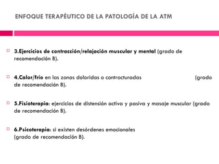 ENFOQUE TERAPÉUTICO DE LA PATOLOGÍA DE LA ATM



   3.Ejercicios de contracción/relajación muscular y mental (grado de
    recomendación B).

   4.Calor/frío en las zonas doloridas o contracturadas                      (grado
    de recomendación B).

   5.Fisioterapia: ejercicios de distensión activa y pasiva y masaje muscular (grado
    de recomendación B).

   6.Psicoterapia: si existen desórdenes emocionales
    (grado de recomendación B).
 
