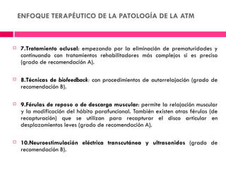 ENFOQUE TERAPÉUTICO DE LA PATOLOGÍA DE LA ATM



   7.Tratamiento oclusal: empezando por la eliminación de prematuridades y
    continuando con tratamientos rehabilitadores más complejos si es preciso
    (grado de recomendación A).

   8.Técnicas de biofeedback: con procedimientos de autorrelajación (grado de
    recomendación B).

   9.Férulas de reposo o de descarga muscular: permite la relajación muscular
    y la modificación del hábito parafuncional. También existen otras férulas (de
    recapturación) que se utilizan para recapturar el disco articular en
    desplazamientos leves (grado de recomendación A).

   10.Neuroestimulación eléctrica transcutánea y ultrasonidos (grado de
    recomendación B).
 