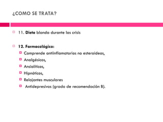 ¿COMO SE TRATA?


   11. Dieta blanda durante las crisis

   12. Farmacológico:
     Comprende antiinflamatorios no esteroideos,

     Analgésicos,

     Ansiolíticos,

     Hipnóticos,

     Relajantes musculares

     Antidepresivos (grado de recomendación B).
 