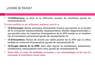 ¿COMO SE TRATA?

   13.Infiltraciones: se basa en la infiltración muscular de anestésicos (grado de
    recomendación B).
Si estas medidas no son suficientes, podemos recurrir a:
 14.Artroscopia: técnica quirúrgica mínimamente invasiva que consiste en un lavado

    de la articulación (hipomovilidades, desplazamientos discales degeneracionales) y
    que permite tratar los trastornos intracapsulares de la ATM cuando no se resuelven
    con el tratamiento convencional (grado de recomendación A).
 15.Artrocentesis: técnica de lavado por doble punción de la ATM que se utiliza

    también en trastornos intracapsulares (grado de recomendación B).
 16.Cirugía abierta de la ATM: entre ellas figuran la condilotomía, eminectomía,

    condilectomía, meniscoplastia entre otras (grado de recomendación B).
 Todas ellas en casos de patología avanzada y con sintomatología en las que ha

    fracasado el tratamiento conservador.
 