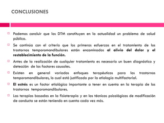 CONCLUSIONES


   Podemos concluir que los DTM constituyen en la actualidad un problema de salud
    pública.
   Se continúa con el criterio que los primeros esfuerzos en el tratamiento de los
    trastornos temporomandibulares están encaminados al alivio del dolor y el
    restablecimiento de la función.
   Antes de la realización de cualquier tratamiento es necesario un buen diagnóstico y
    detección  de los factores causales.
   Existen en general variados enfoques terapéuticos para los trastornos
    temporomandibulares, lo cual está justificado por la etiología multifactorial.
   El estrés es un factor etiológico importante a tener en cuenta en la terapia de los
    trastornos  temporomandibulares.
   Las terapias basadas en la fisioterapia y en las técnicas psicológicas de modificación
    de conducta se están teniendo en cuenta cada vez más.
 