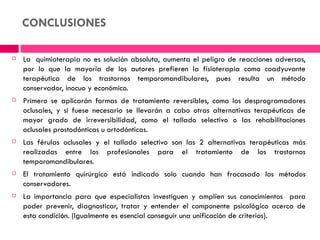 CONCLUSIONES

   La  quimioterapia no es solución absoluta, aumenta el peligro de reacciones adversas,
    por lo que la mayoría de los autores prefieren la fisioterapia como coadyuvante
    terapéutica de los trastornos temporomandibulares, pues resulta un método
    conservador, inocuo y económico.
   Primero se aplicarán formas de tratamiento reversibles, como los desprogramadores
    oclusales, y si fuese necesario se llevarán a cabo otras alternativas terapéuticas de
    mayor grado de irreversibilidad, como el tallado selectivo o las rehabilitaciones
    oclusales prostodónticas u ortodónticas.
   Las férulas oclusales y el tallado selectivo son las 2 alternativas terapéuticas más
    realizadas entre los profesionales para el tratamiento de los trastornos
    temporomandibulares.
   El tratamiento quirúrgico está indicado solo cuando han fracasado los métodos
    conservadores.
   La importancia para que especialistas investiguen y amplíen sus conocimientos para
    poder prevenir, diagnosticar, tratar y entender el componente psicológico acerca de
    esta condición. (Igualmente es esencial conseguir una unificación de criterios).
 