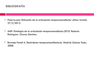 BIBLIOGRAFÍA



    Fisterra.com: Disfunción de la articulación temporomandibular ultima revisión
     27/2/2012.

    AMF: Patología de la articulación temporomandibular.2010. Roberto
     Rodríguez- Ozores Sánchez.

    Bermejo Fenoll A. Desórdenes temporomandibulares. Madrid: Science Tools;
     2008.
 