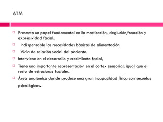 ATM


   Presenta un papel fundamental en la masticación, deglución,fonación y
    expresividad facial.
    Indispensable las necesidades básicas de alimentación.
    Vida de relación social del paciente.
   Interviene en el desarrollo y crecimiento facial,
   Tiene una importante representación en el cortex sensorial, igual que el
    resto de estructuras faciales.
   Área anatómica donde produce una gran incapacidad física con secuelas
    psicológicas.
 