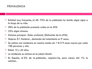 PREVALENCIA



   Entidad muy frecuente, el 40- 75% de la población ha tenido algún signo a
    lo largo de su vida.
   50% de la población presenta ruidos en la ATM
   33% algún síntoma.
   Síntoma principal : Dolor orofacial. (Disfunción de la ATM).
   Mujeres 3:1 Hombres , demanda de tratamiento es 9 veces.
   Se estima una incidencia en nuestro medio de 1´8-3´9 casos nuevos por cada
    100 personas y año.
   Edad: 15 y 45 años.
   La incidencia es mínima en la edad infantil.  
   En España, el 5% de la población, requiere tto, pero menos del 1% lo
    solicitan.
 