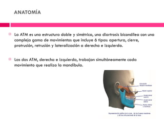 ANATOMÍA


   La ATM es una estructura doble y simétrica, una diartrosis bicondílea con una
    compleja gama de movimientos que incluye 6 tipos: apertura, cierre,
    protrusión, retrusión y lateralización a derecha e izquierda.

   Las dos ATM, derecha e izquierda, trabajan simultáneamente cada
    movimiento que realiza la mandíbula.
 