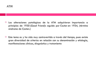 ATM



   Las alteraciones patológicas de la ATM adquirieron importancia a
    principios de 1930 (Good Friend)s eguido por Costen en 1934, (término
    síndrome de Costen.)

   Este tema es y ha sido muy controvertido a través del tiempo, pues existe
    gran diversidad de criterios en relación con su denominación y etiología,
    manifestaciones clínicas, diagnóstico y tratamiento
 