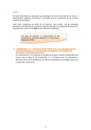 17
PASO 2:
De existir dificultades y/o situaciones que perjudiquen el normal desarrollo de las clases, es
imprescindible establecer mecanismos y estrategias para la recuperación de las jornadas
efectivas de aprendizaje.
Debe existir compromiso por parte de los docentes para cumplir con las estrategias
planteadas, entendiendo que la institución educativa garantiza la recuperación de jornadas no
laboradas para cumplir con el 100% de horas efectivas establecidas.
1.6 COMPROMISOS 4, 5 Y 6: USO EFECTIVO DEL TIEMPO EN EL AULA, USO ADECUADO DE
RUTAS DE APRENDIZAJE DE COMUNICACIÓN Y MATEMÁTICA, USO ADECUADO DE
MATERIALES Y RECURSOS EDUCATIVOS
Los compromisos 4, 5 y 6 responden a una lógica de proceso, en tanto son generadores de
insumos para el logro de los compromisos 1 y 2 (Progreso anual de aprendizajes y
Retención interanual de estudiantes), por ello se ha planteado una estrategia común para
su desarrollo y consecución.
Los pasos sub siguientes a la implementación de este
compromiso se encuentran detallados en el compromiso 8:
Elaboración del PAT.
 