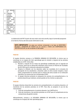 26
La elaboración del PAT A partir de esta matriz será más sencilla, bajo el contenido propuesto
en la Norma Técnica del año escolar 2014 (ítem 6.2.8).
PASO 02
El equipo directivo convoca a la PRIMERA JORNADA DE REFLEXIÓN, la misma que se
constituye en un espacio de inter aprendizaje para la revisión y reajuste de las acciones
establecidas en el PAT. Entre ellas:
1. Revisión y reajuste de las metas de aprendizaje establecidas para el segundo de
primaria, tarea que se desarrolla utilizando como insumo el informe de resultados
de ECE 2013 que la institución educativa ha recibido.
2. Propicia la reflexión con los docentes sobre los resultados de la encuesta de
percepción de los estudiantes y docentes sobre el clima escolar (respeto y buen
trato), proponiendo las acciones para la mejora del clima escolar en la institución
educativa, las mismas que son incorporadas al PAT.
3. El equipo directivo presenta la propuesta de acciones de acompañamiento a la
práctica docente que realizará, consensuando con los mismos su ejecución.
PASO 03
El equipo directivo desarrolla las acciones de acompañamiento a la práctica docente y el
monitoreo de las acciones previstas en el PAT. Para ello, se propone el uso de dos
instrumentos:
1. Ficha de acompañamiento a la práctica docente (ver CAPÍTULO II).
2. Ficha de monitoreo a las acciones previstas en el PAT para el cumplimiento de los
compromisos de gestión escolar.
Adicionalmente, convoca a la SEGUNDA JORNADA DE REFLEXIÓN, la misma que se
constituye en el espacio de inter aprendizaje para:
6
Uso adecuado
de los
materiales y
recursos
educativos.
7
Gestión del
clima escolar
favorable al
logro de
aprendizajes
8
Elaboración del
Plan Anual de
Trabajo con
participación de
los docentes
(PAT)
NOTA IMPORTANTE: Los pasos que continúan corresponden a las fases de MONITOREO,
BALANCE Y RENDICIÓN DE CUENTA que son comunes a TODOS LOS COMPROMISOS DE
GESTIÓN ESCOLAR, por ello se explicitan en éste acápite.
 