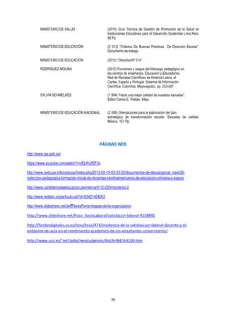 38
MINISTERIO DE SALUD (2010) Guía Técnica de Gestión de Promoción de la Salud en
Instituciones Educativas para el Desarrollo Sostenible Lima Perú.
90 Pp
MINISTERIO DE EDUCACIÓN (2 012) “Criterios De Buenas Prácticas De Dirección Escolar”.
Documento de trabajo
MINISTERIO DE EDUCACIÒN (2012) “Directiva Nº 014”
RODRÍGUEZ MOLINA (2012) Funciones y rasgos del liderazgo pedagógico en
los centros de enseñanza. Educación y Educadores.
Red de Revistas Científicas de América Latina, el
Caribe, España y Portugal Sistema de Información
Científica. Colombia. Mayo-agosto. pp. 253-267
SYLVIA SCHMELKES (1 994) “Hacia una mejor calidad de nuestras escuelas”.
Editor Carlos E. Paldao. 94pp.
MINISTERIO DE EDUCACIÒN NACIONAL (2 008) Orientaciones para la elaboración del plan
estratégico de transformación escolar. Escuelas de calidad.
México. 151 Pp.
PÁGINAS WEB
http://www.qw.gob.pe/
https://www.youtube.com/watch?v=jfQ-Pq7BF3s
http://www.ceducar.info/ceducar/index.php/2012-05-15-02-23-22/documentos-de-descarga/cat_view/26-
coleccion-pedagogica-formacion-inicial-de-docentes-centroamericanos-de-educacion-primaria-o-basica
http://www.cambiemoslaeducacion.pe/interna/0-12-220/momento-2
http://www.redalyc.org/articulo.oa?id=83421404003
http://www.slideshare.net/JeffFloresFerrer/etapas-de-la-organizacion
http://www.slideshare.net/Psico_SocioLaboral/satisfaccin-laboral-9158892
http://fondosdigitales.us.es/tesis/tesis/474/incidencia-de-la-satisfaccion-laboral-docente-y-el-
ambiente-de-aula-en-el-rendimiento-academico-de-los-estudiantes-universitarios/
http://www.uco.es/~ed1ladip/revista/genios/N4/ArtB4/Art100.htm
 