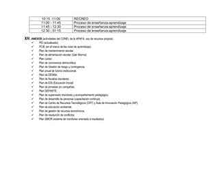 10:15 -11:00 RECREO
11:00 - 11:45 Proceso de enseñanza-aprendizaje
11:45 - 12:30 Proceso de enseñanza-aprendizaje
12:30 - 01:15 Proceso de enseñanza-aprendizaje
XIV. ANEXOS (actividades del CONEI, de la APAFA, uso de recursos propios)
 PEI (actualizado)
 PCIE (en el marco de las rutas de aprendizaje)
 Plan de mantenimiento escolar.
 Plan de alimentación escolar (Qali Warma)
 Plan Lector.
 Plan de convivencia democrática.
 Plan de Gestión de riesgo y contingencia.
 Plan anual de tutoría institucional.
 Plan de DESNA.
 Plan de fiscalías escolares.
 Plan de ESI (Educación Inicial)
 Plan de jornadas y/o campañas.
 Plan DEPARTE.
 Plan de supervisión monitoreo y acompañamiento pedagógico.
 Plan de desarrollo de personas (capacitación continua)
 Plan de Centro de Recursos Tecnológicos (CRT) y Aula de Innovación Pedagógica (AIP).
 Plan de educación ambiental.
 Plan de gestión de recursos económicos.
 Plan de resolución de conflictos.
 Plan SMOR (sistema de monitoreo orientado a resultados)
 