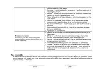 jornadas de reflexión y días de logro.
 Comunicar a la opinión pública sobre la importancia y beneficios de la jornada de
reflexión y días de logro.
 Registrar e informar sobre la realización del acto de compromiso en las escuelas
del país y de su región y sobre los Días de Logro.
 Relevar la importancia de los planes de apoyo de las escuelas para que los niños
no se atrasen.
 Participar y/o promover el diálogo ciudadano por los aprendizajes (metas y
compromisos para la acción/avances dia del logro/ rendición de cuentas)
 Revalorar el rol del maestro y director como el equipo de la transformación de la
educación.
 Publicar y difundir historias de éxito en el logro de los aprendizajes, las cuales
promueven la creatividad.
 Opinar sobre los temas tratados.
Medios de comunicación
“Generar espacios educativos y entretenidos dirigidos a
estudiantes y padres de familia es nuestra contribución con la
educación de Huamanga”
 Participar en las actividades programadas para la Movilización Nacional por los
Aprendizajes.
 Difundir en nuestro medio de comunicación las acciones que organizan las
escuelas, maestros e instituciones por la mejora de los aprendizajes.
 Recopilar y publicar historias de éxito en el logro de aprendizajes, teniendo como
protagonistas a los maestros (as).
 Generar espacios de diálogo y opinión sobre la mejora de los aprendizajes.
 Sumarse a las campañas de comunicación por la mejora de los aprendizajes,
promoviendo la participación de las figuras reconocidas y líderes de opinión del
medio y emitiendo los mensajes a través de canales internos y externos de
comunicación.
XVI. EVALUACIÓN:
Se elaborará mediante un informe final, después de las actividades y acciones pedagógicas ejecutadas en el marco de la Mejora de los Aprendizajes, que nos
permitirá reflexionar, emitir juicios de valor y tomar decisiones pertinentes y oportunas para mejorar la enseñanza y aprendizaje de los estudiantes durante los
siguientes trimestres y el próximo año.
……………………………………. ……………………………
Director CONEI
 