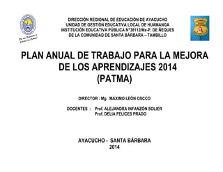 DIRECCIÓN REGIONAL DE EDUCACIÓN DE AYACUCHO
UNIDAD DE GESTIÓN EDUCATIVA LOCAL DE HUAMANGA
INSTITUCIÓN EDUCATIVA PÚBLICA N°38112/Mx-P. DE ÑEQUES
DE LA COMUNIDAD DE SANTA BÁRBARA – TAMBILLO
PLAN ANUAL DE TRABAJO PARA LA MEJORA
DE LOS APRENDIZAJES 2014
(PATMA)
DIRECTOR : Mg. MÁXIMO LEÓN OSCCO
DOCENTES : Prof. ALEJANDRA INFANZÓN SOLIER
Prof. DELIA FELICES PRADO
AYACUCHO - SANTA BÁRBARA
2014
 