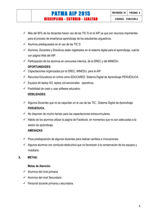 PATMA AIP 2015
DISCIPLINA - ESTUDIO - LEALTAD
REVISIÓN 01 PÁGINA 4
CÓDIGO: FOR-FOR-2
 Más del 85% de los docentes hacen uso de las TIC´S en el AIP ya que son recursos importantes
para el proceso de enseñanza aprendizaje de los estudiantes arguedinos.
 Alumnos predispuestos en el uso de las TIC´S
 Alumnos, Docentes y Directivos están registrados en el sistema digital para el aprendizaje, cuenta
con página Web del AIP.
 Participación de los alumnos en concursos internos, de la DREC y del MINEDU.
OPORTUNIDADES:
 Capacitaciones organizadas por la DREC, MINEDU, para el AIP.
 Recursos Educativos en online como EDUCARED, Sistema Digital de Aprendizaje PERUEDUCA.
 Equipos de laptop XO, laptop convencionales operativos.
 Posibilidad de crear y usar software educativo.
DEBILIDADES:
 Algunos Docentes que no se capacitan en el uso de las TIC´, Sistema Digital de Aprendizaje
PERUEDUCA.
 No disponen de mucho tiempo para las capacitaciones extracurriculares.
 Hábito de los alumnos utilizar la página de Facebook, en momentos que no son adecuadas a la
sesión de aprendizaje.
AMENAZAS:
 Poca predisposición de algunos docentes para realizar cambios e innovaciones.
 Algunos alumnos con conducta destructiva que no favorecen a la conservación de los equipos y
mobiliario.
X. METAS:
Metas de Atención
 Alumnos del nivel primaria
 Alumnos del nivel Secundario
 Personal docente primaria y secundaria.
4
 