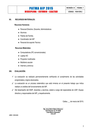 PATMA AIP 2015
DISCIPLINA - ESTUDIO - LEALTAD
REVISIÓN 01 PÁGINA 7
CÓDIGO: FOR-FOR-2
XII. RECURSOS MATERIALES:
Recursos Humanos
● Personal Directivo ,Docente, Administrativos
● Alumnos
● Padres de Familia.
● Coordinador del AIP
● Personal de soporte Técnico
Recursos Materiales:
● Computadoras (PC convencionales)
● Laptop XO
● Proyector multimedia
● Mobiliario escolar
● Internet y antivirus
XIII. EVALUACIÓN:
 La evaluación se realizará permanentemente verificando el cumplimiento de las actividades
programadas y logros alcanzados.
✓ La evaluación es un proceso sistemático que está inmerso en el presente trabajo que indica
realizar un análisis del funcionamiento del AIP.
✓ Del desempeño del DAIP, docentes y alumnos, estará a cargo del especialista de UGP, Equipo
directivo y responsables del AIP, y respetivamente.
Callao, __ de marzo del 2015.
___________________________________
Mg. Jesús Martín Matos Villanueva
Sub Director I.E. Nº 5026
“José María Arguedas”
CALLAO
JMMV / SDIEJMA
7
 