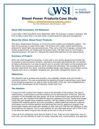 Diesel Power Products Case Study
                    http://dieselpowerproducts.com/
                           By: Pat McGowan, Washington, USA


About WSI Consultant, Pat McGowan:

I have been a WSI Consultant since September 2004. My business is based in Spokane, WA.
Prior to WSI, I came from a 15-year career in pharmaceutical sales and management.

About the Client, Diesel Power Products:

The client, Diesel Power Products, is a full-time online retailer and wholesale supplier. The
bulk of his business is retail online sales. The product line is after market performance
products for diesel light duty personal trucks. They carry a full line of gauges, exhaust kits,
turbos, programmers, air intakes and full product lines. The lead came to me through a
networking group I am part of. I followed the typical WSI pathway for the sales process.

Summary of Project:

When the client bought the business, it came with a very poorly designed and limited site.
He wanted a fully functional, dynamic, interactive and easily administered site. He wanted
to feature all products in an easy to search cart, to provide information on the products and
the industry and numerous ways for client contact and interaction. We provided all of the
services required for this client, including template design, logo design, and installed various
modules such as an e-marketer, shopping cart, document management system, etc.

Objectives:

The objective was to produce and provide a very detailed, complex and user friendly e-
commerce solution. This was accomplished by detailing through a tactical plan every detail
of the shopping experience as well as other functionality of the site. Once established the
programmer and designer at the Production Center took over.

The Solution:

I choose the SMT product from Radius 3 due to the flexibility of the product, the ease in
modifications, customizations and the simplicity of the administration of the site. With the
exception of the template and logo design, all of the customization was performed on the
shopping cart. We installed three different payment gateways (YourPay, PayPal and Google
Check Out with Google being installed currently). We also added a discount code feature,
installed UPS shipping options and auto calculations, added additional areas for customer
information such as vehicle specifics and optimized the card by applying a program that
dynamically creates and continually updates an XML map such that the cart database is fully
searchable by the engines. This is a key addition for any data base driven cart in that if this
is not done the search engines will not pick up the cart or any of its items.

I have all of my production work done by Radius 3 now. They are very responsive, easy to
work with, are very flexible to meet my needs, especially with customizations, and approach
 