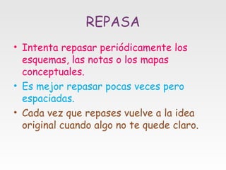 REPASA
• Intenta repasar periódicamente los
esquemas, las notas o los mapas
conceptuales.
• Es mejor repasar pocas veces pero
espaciadas.
• Cada vez que repases vuelve a la idea
original cuando algo no te quede claro.

 