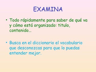 EXAMINA
• Todo rápidamente para saber de qué va
y cómo está organizado: titulo,
contenido…
• Busca en el diccionario el vocabulario
que desconozcas para que lo puedas
entender mejor.

 