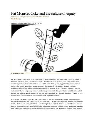 Pat Monroe, Coke and the culture of equity
In India we sorely miss an equivalent of Pat Monroe.
Nilesh Shah
First Published: Tue, Oct 08 2013. 07 11 PM IST

Shyamal Banerjee/Mint

We all know the story of The Coca-Cola Co.—$162 billion market cap, $48 billion sales, 16 brands having a
billion dollar plus valuation, $9.1 billion returned to shareholders in 2012 and 51 years of an uninterrupted
dividend payment track record. Coca Cola was established in 1892 by Asa Griggs Candler to market drinks
based on Formula X bought from a pharmacist John Pemberton. The fizzy drinks company has been
sweetening the portfolios of hard-nosed equity investors for decades. In fact, it is one of the stocks that has
made Warren Buffet a legendary investor. Another early investor into Coke, Mort Bates, would be often asked
the best time to buy shares in Coca-Cola? His reply was a standard: “Any time you got money.” Luckily for him,
anybody who followed his advise has had no reason to regret the decision.
But the most interesting story around the Coca-Cola stock is around a small town banker called Mark (Pat)
Monroe who lived in the tiny town of Quincy, Florida. Around 7,000 people and 20 miles west of Tallahassee in
Florida—the town was famous for tobacco and other agricultural products. Ranked as one of the wealthiest (in
terms of per capita income) towns in the US, it also had more number of millionaires (per capita) than any other
town in the US. It has remained remarkably immune from recessions and depressions over last many decades.

 