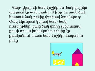 Կար- չկար մի ծակ կոշիկ: Էս  ծակ կոշիկն ապրում էր ծակ տանը: Մի օր Էս տան ծակ կատուն ծակ դռնից փախավ ծակ նկուղ: Ծակ նկուղում կերավ ծակ- ծակ   ուտելիքներ, բայց ծակ փորը չկշտացավ, քանի որ նա իսկական ուտելիք էր ցանկանում, հետո ծակ կոշիկը հագավ ու քնեց:   